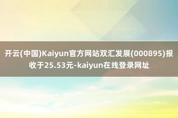开云(中国)Kaiyun官方网站双汇发展(000895)报收于25.53元-kaiyun在线登录网址