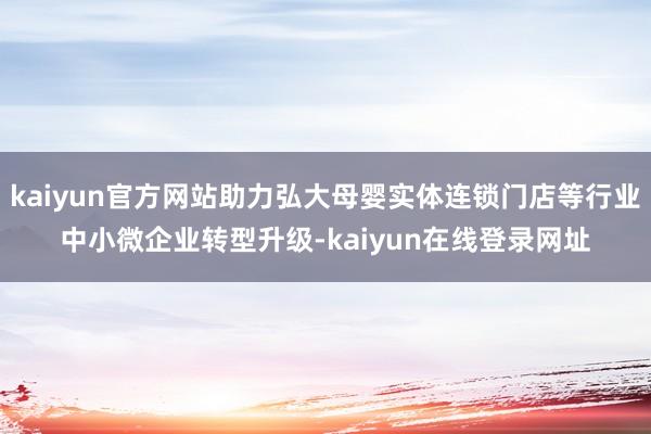 kaiyun官方网站助力弘大母婴实体连锁门店等行业中小微企业转型升级-kaiyun在线登录网址