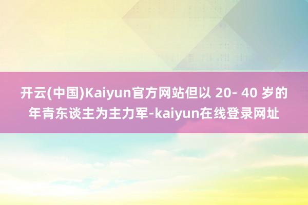 开云(中国)Kaiyun官方网站但以 20- 40 岁的年青东谈主为主力军-kaiyun在线登录网址