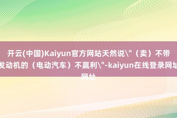 开云(中国)Kaiyun官方网站天然说＂（卖）不带发动机的（电动汽车）不赢利＂-kaiyun在线登录网址