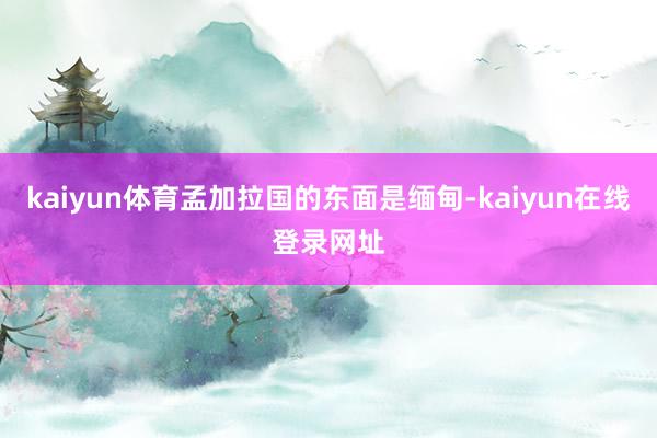 kaiyun体育孟加拉国的东面是缅甸-kaiyun在线登录网址