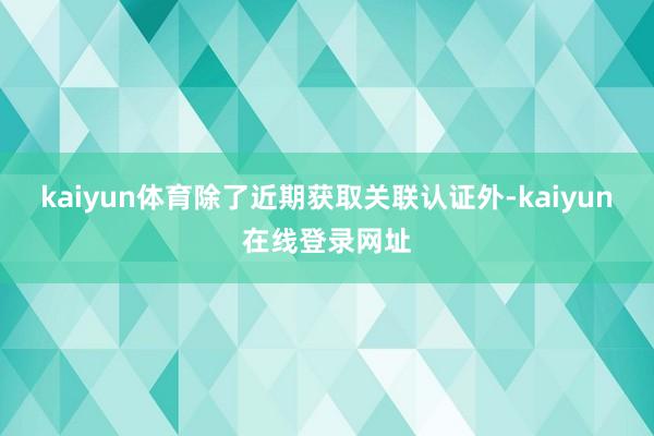 kaiyun体育除了近期获取关联认证外-kaiyun在线登录网址