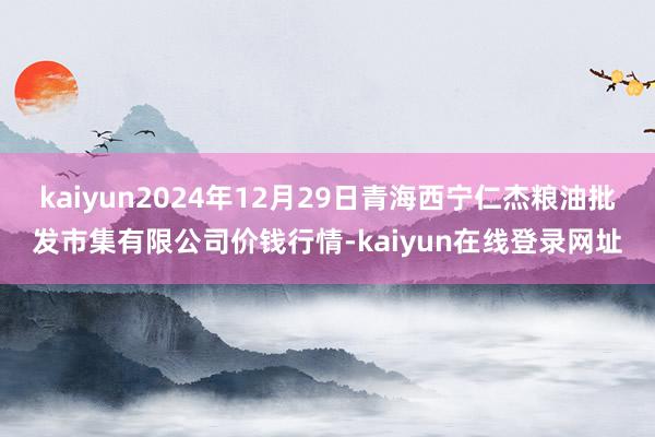 kaiyun2024年12月29日青海西宁仁杰粮油批发市集有限公司价钱行情-kaiyun在线登录网址