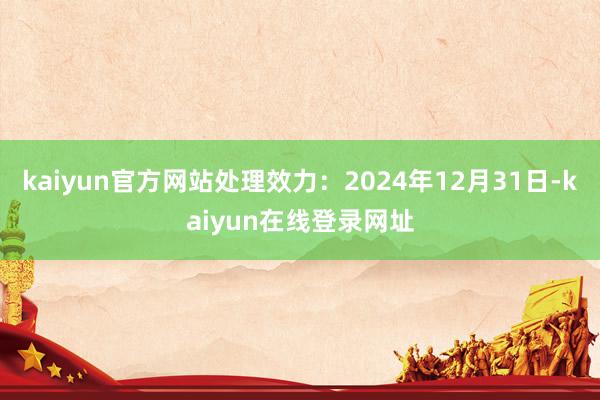 kaiyun官方网站处理效力：2024年12月31日-kaiyun在线登录网址