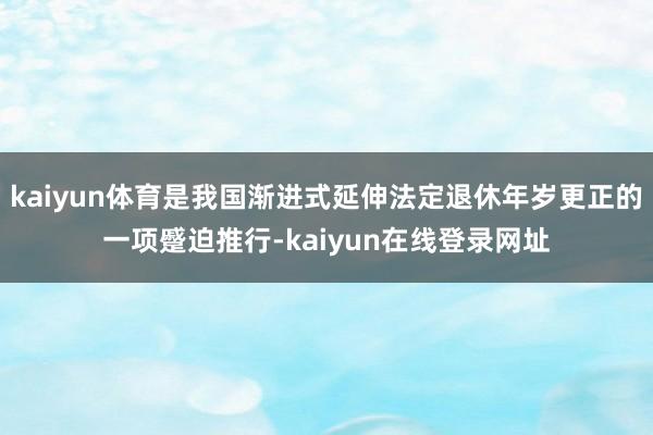 kaiyun体育是我国渐进式延伸法定退休年岁更正的一项蹙迫推行-kaiyun在线登录网址