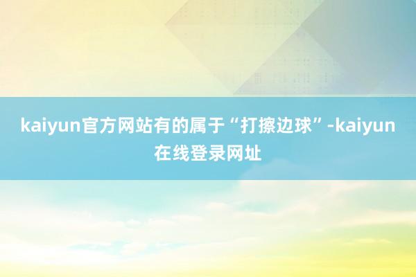 kaiyun官方网站有的属于“打擦边球”-kaiyun在线登录网址