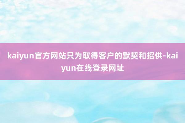 kaiyun官方网站只为取得客户的默契和招供-kaiyun在线登录网址