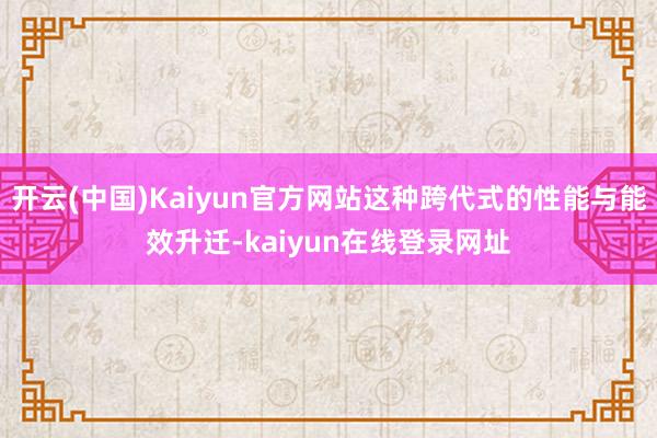 开云(中国)Kaiyun官方网站这种跨代式的性能与能效升迁-kaiyun在线登录网址