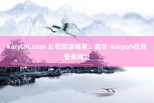 kaiyun.com 公司回话暗意：现在-kaiyun在线登录网址