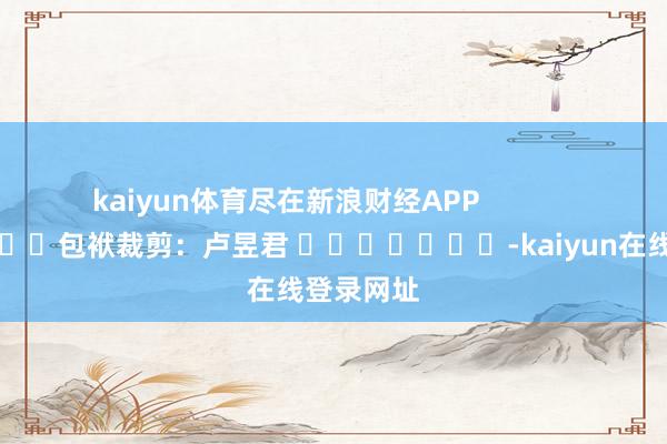 kaiyun体育尽在新浪财经APP            						包袱裁剪：卢昱君 							-kaiyun在线登录网址