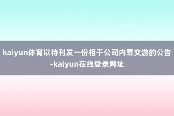 kaiyun体育以待刊发一份相干公司内幕交游的公告-kaiyun在线登录网址