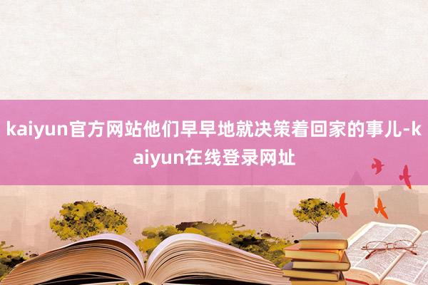 kaiyun官方网站他们早早地就决策着回家的事儿-kaiyun在线登录网址