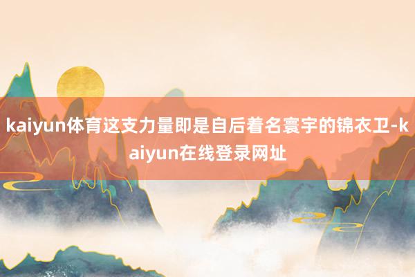 kaiyun体育这支力量即是自后着名寰宇的锦衣卫-kaiyun在线登录网址