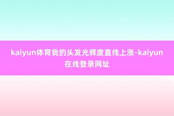 kaiyun体育我的头发光辉度直线上涨-kaiyun在线登录网址