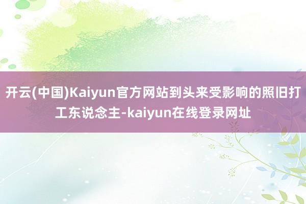 开云(中国)Kaiyun官方网站到头来受影响的照旧打工东说念主-kaiyun在线登录网址