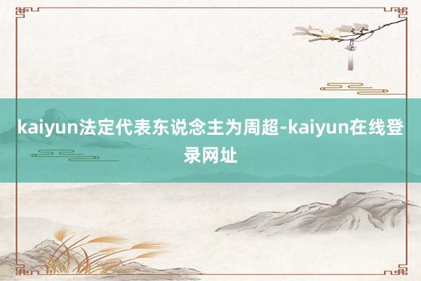 kaiyun法定代表东说念主为周超-kaiyun在线登录网址